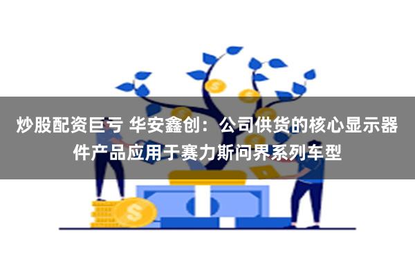 炒股配资巨亏 华安鑫创：公司供货的核心显示器件产品应用于赛力斯问界系列车型