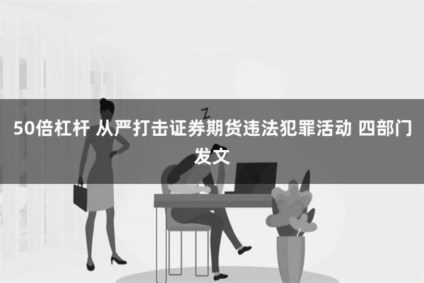 50倍杠杆 从严打击证券期货违法犯罪活动 四部门发文