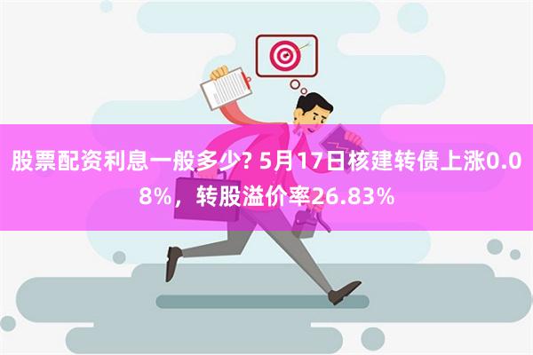 股票配资利息一般多少? 5月17日核建转债上涨0.08%，转股溢价率26.83%