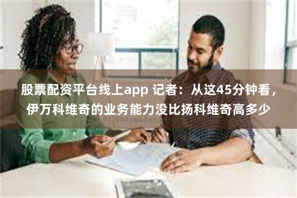 股票配资平台线上app 记者：从这45分钟看，伊万科维奇