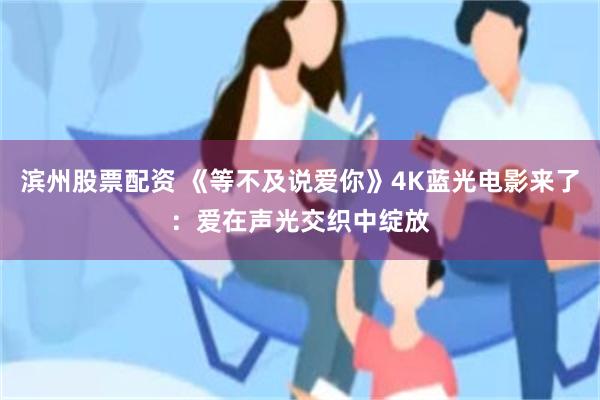 滨州股票配资 《等不及说爱你》4K蓝光电影来了：爱在声光交织中绽放