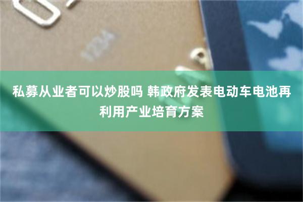 私募从业者可以炒股吗 韩政府发表电动车电池再利用产业培育方案