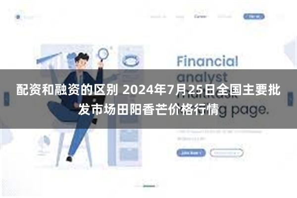 配资和融资的区别 2024年7月25日全国主要批发市场田