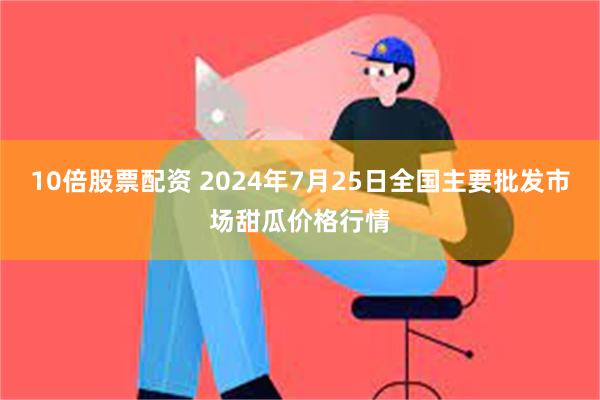 10倍股票配资 2024年7月25日全国主要批发市场甜瓜价格行情