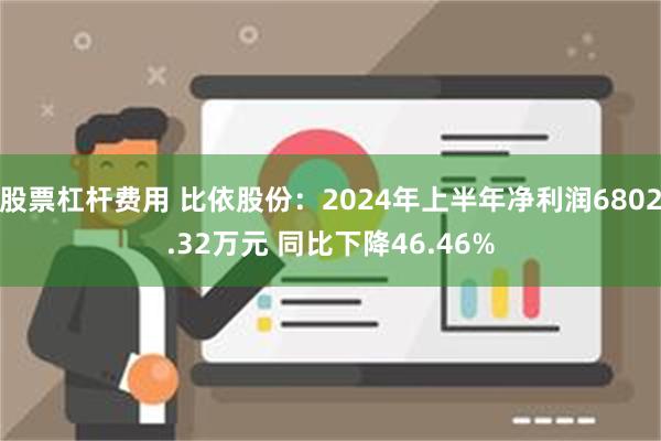 股票杠杆费用 比依股份：2024年上半年净利润6802.32万元 同比下降46.46%