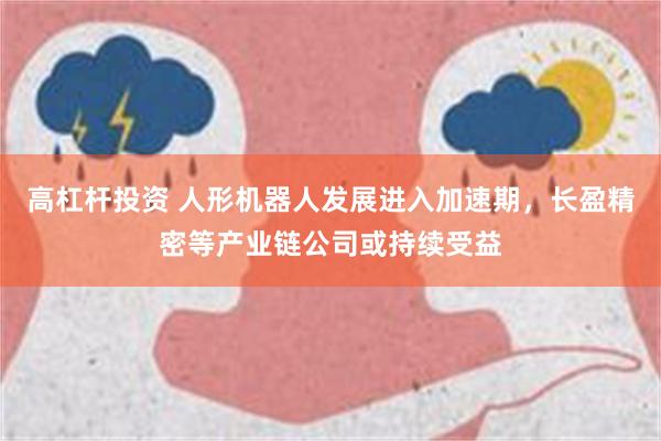 高杠杆投资 人形机器人发展进入加速期，长盈精密等产业链公司或持续受益