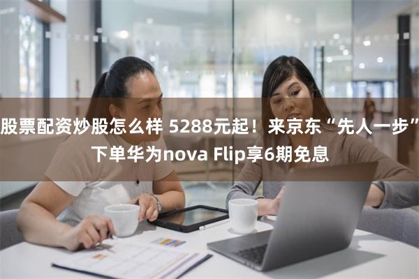 股票配资炒股怎么样 5288元起！来京东“先人一步”下单华为nova Flip享6期免息