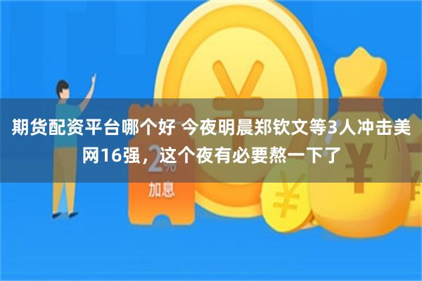 期货配资平台哪个好 今夜明晨郑钦文等3人冲击美网16强，这个夜有必要熬一下了