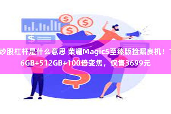 炒股杠杆是什么意思 荣耀Magic5至臻版捡漏良机！16GB+512GB+100倍变焦，仅售3699元