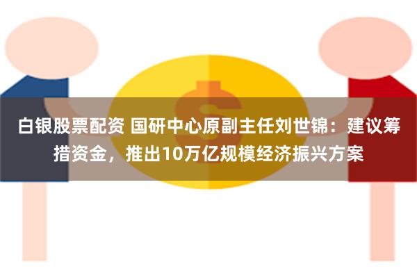 白银股票配资 国研中心原副主任刘世锦：建议筹措资金，推出10万亿规模经济振兴方案