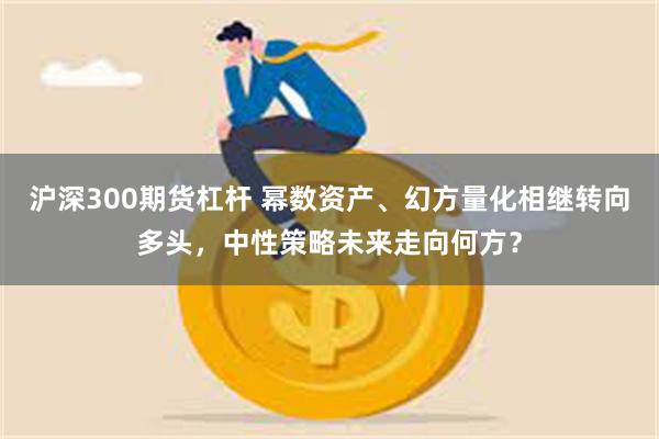 沪深300期货杠杆 幂数资产、幻方量化相继转向多头，中性策略未来走向何方？