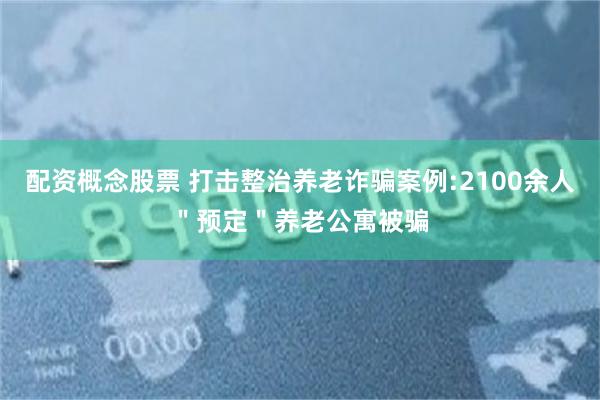 配资概念股票 打击整治养老诈骗案例:2100余人＂预定＂养老公寓被骗