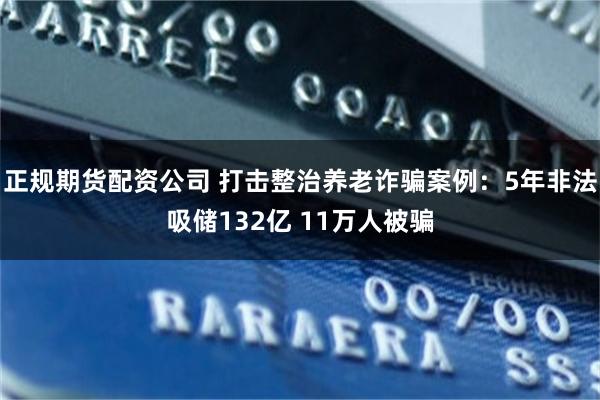 正规期货配资公司 打击整治养老诈骗案例：5年非法吸储132亿 11万人被骗