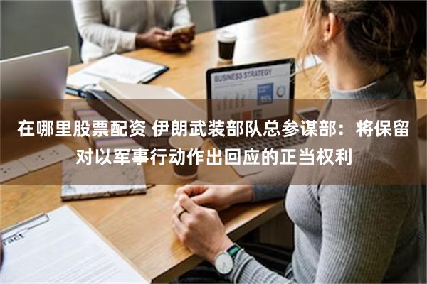 在哪里股票配资 伊朗武装部队总参谋部：将保留对以军事行动作出回应的正当权利