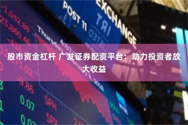 股市资金杠杆 广发证券配资平台：助力投资者放大收益