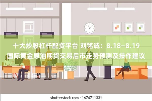 十大炒股杠杆配资平台 刘铭诚：8.18—8.19国际黄金原油期货交易后市走势预测及操作建议