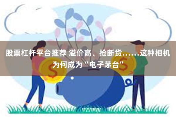 股票杠杆平台推荐 溢价高、抢断货……这种相机为何成为“电子茅台”