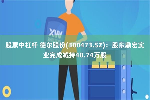 股票中杠杆 德尔股份(300473.SZ)：股东鼎宏实业完成减持48.74万股