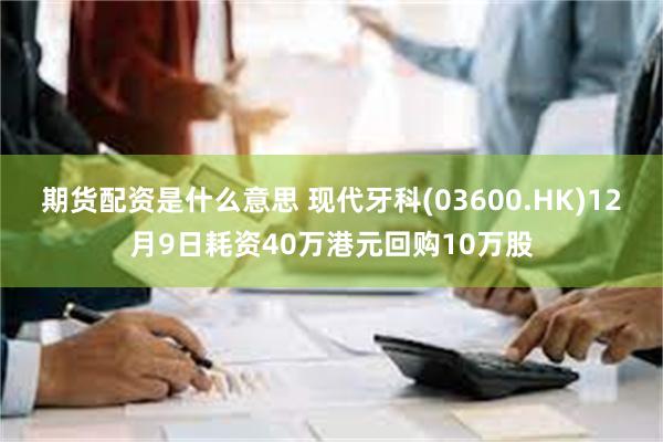 期货配资是什么意思 现代牙科(03600.HK)12月9日耗资40万港元回购10万股