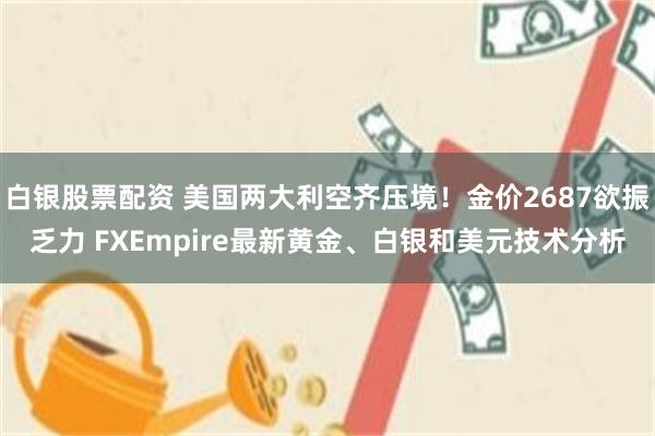 白银股票配资 美国两大利空齐压境！金价2687欲振乏力 FXEmpire最新黄金、白银和美元技术分析