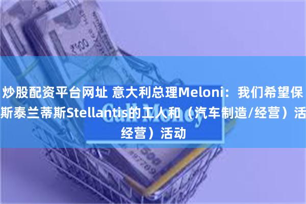 炒股配资平台网址 意大利总理Meloni：我们希望保护斯泰兰蒂斯Stellantis的工人和（汽车制造/经营）活动