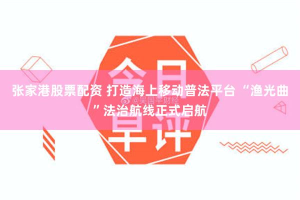 张家港股票配资 打造海上移动普法平台 “渔光曲”法治航线正式启航