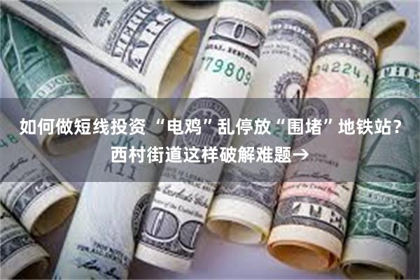 如何做短线投资 “电鸡”乱停放“围堵”地铁站？西村街道这样破解难题→