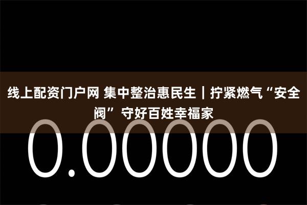 线上配资门户网 集中整治惠民生｜拧紧燃气“安全阀” 守好百姓幸福家