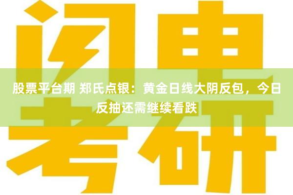 股票平台期 郑氏点银：黄金日线大阴反包，今日反抽还需继续看跌