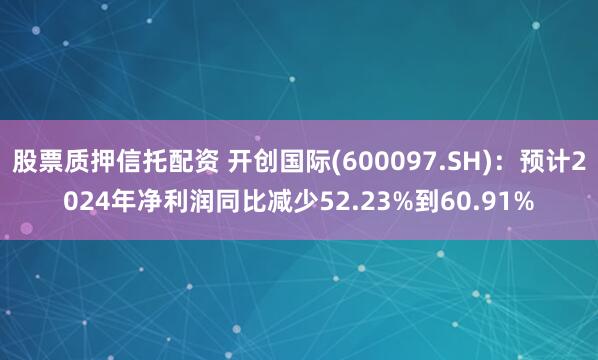 股票质押信托配资 开创国际(600097.SH)：预计2024年净利润同比减少52.23%到60.91%