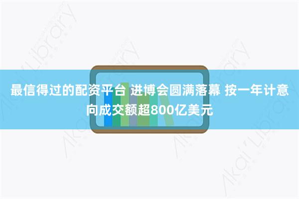 最信得过的配资平台 进博会圆满落幕 按一年计意向成交额超800亿美元