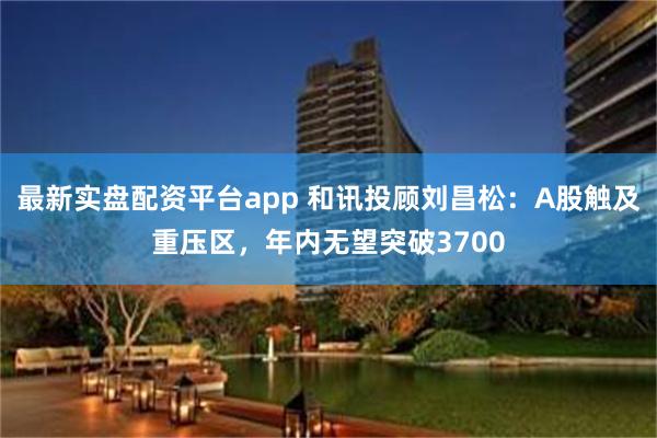 最新实盘配资平台app 和讯投顾刘昌松：A股触及重压区，年内无望突破3700