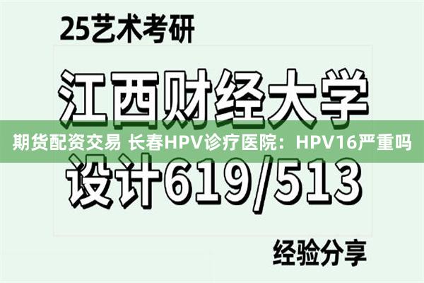 期货配资交易 长春HPV诊疗医院：HPV16严重吗