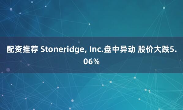 配资推荐 Stoneridge, Inc.盘中异动 股价大跌5.06%