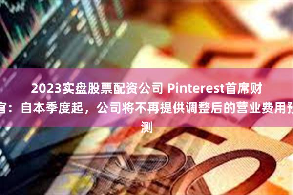 2023实盘股票配资公司 Pinterest首席财务官：自本季度起，公司将不再提供调整后的营业费用预测