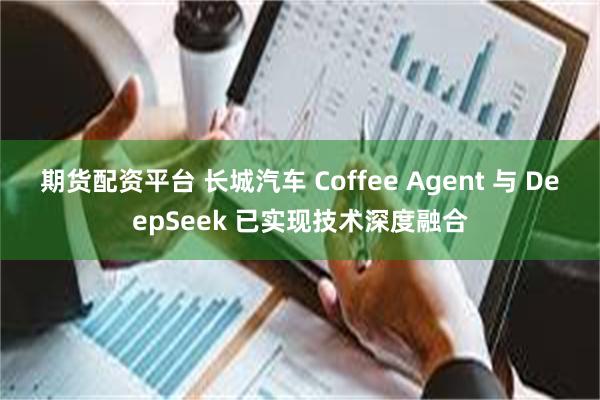 期货配资平台 长城汽车 Coffee Agent 与 DeepSeek 已实现技术深度融合