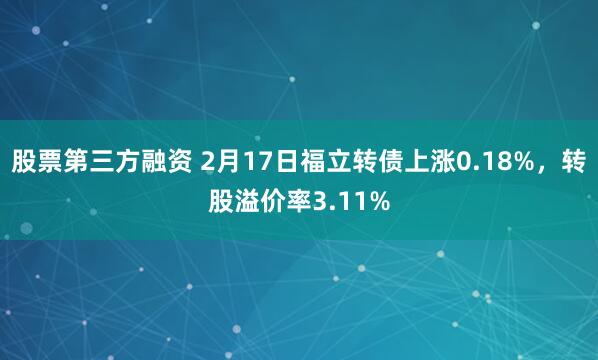 股票第三方融资 2月17日福立转债上涨0.18%，转股溢价率3.11%