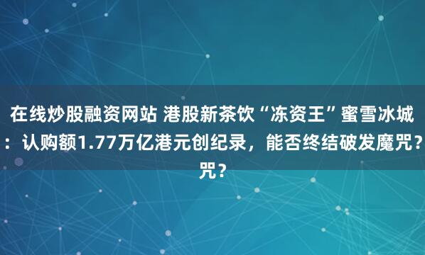 在线炒股融资网站 港股新茶饮“冻资王”蜜雪冰城：认购额1.77万亿港元创纪录，能否终结破发魔咒？