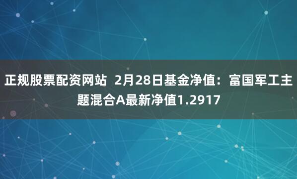 正规股票配资网站  2月28日基金净值：富国军工主题混合A最新净值1.2917