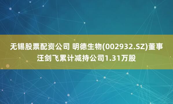 无锡股票配资公司 明德生物(002932.SZ)董事汪剑飞累计减持公司1.31万股