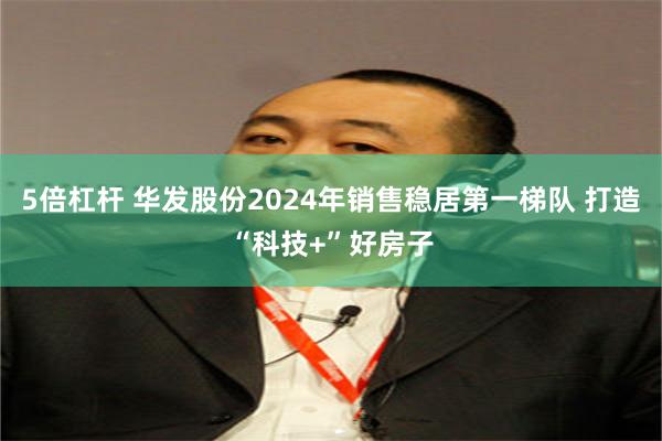 5倍杠杆 华发股份2024年销售稳居第一梯队 打造“科技+”好房子