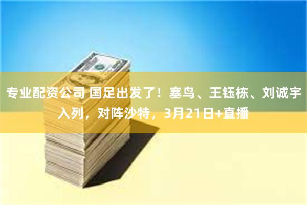 专业配资公司 国足出发了！塞鸟、王钰栋、刘诚宇入列，对阵沙特，3月21日+直播