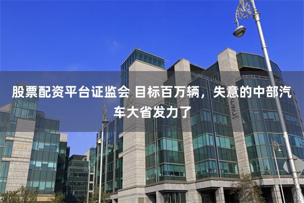 股票配资平台证监会 目标百万辆，失意的中部汽车大省发力了