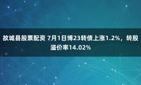 故城县股票配资 7月1日博23转债上涨1.2%，转股溢价率14.02%