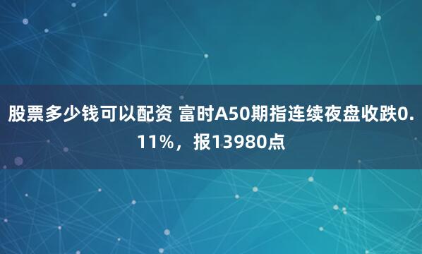 股票多少钱可以配资 富时A50期指连续夜盘收跌0.11%，报13980点